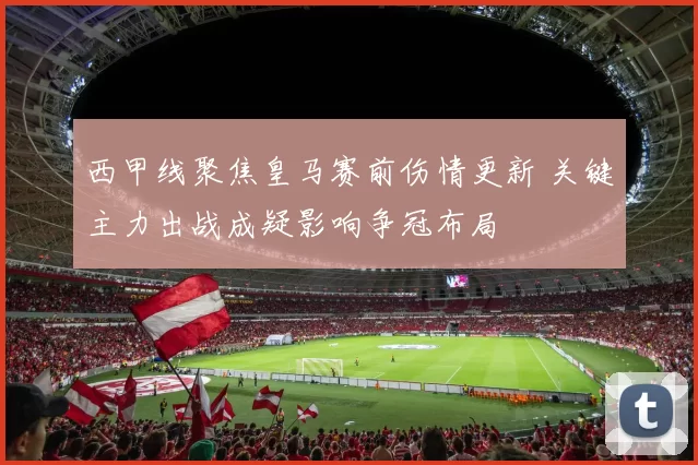 西甲线聚焦皇马赛前伤情更新 关键主力出战成疑影响争冠布局