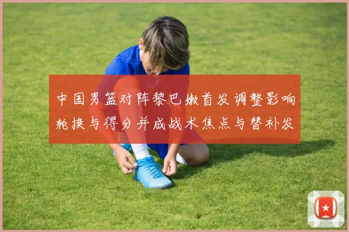 中国男篮对阵黎巴嫩首发调整影响轮换与得分并成战术焦点与替补发挥