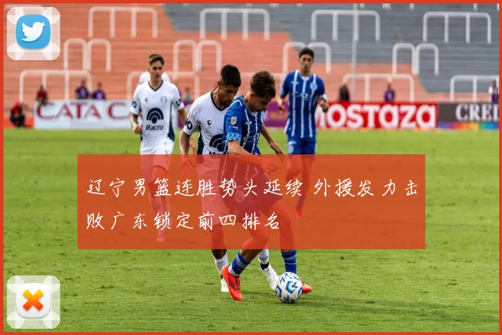 辽宁男篮连胜势头延续 外援发力击败广东锁定前四排名