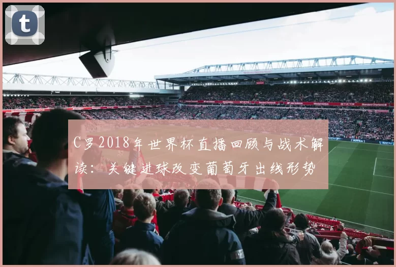 C罗2018年世界杯直播回顾与战术解读：关键进球改变葡萄牙出线形势