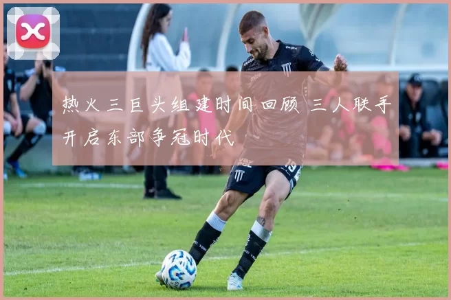 热火三巨头组建时间回顾 三人联手开启东部争冠时代