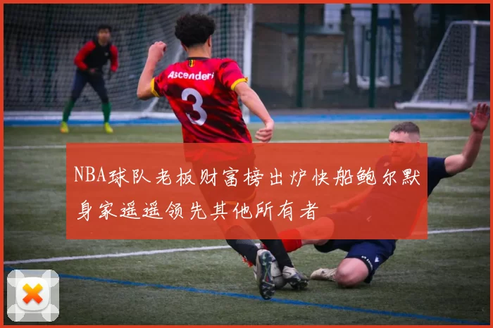 NBA球队老板财富榜出炉快船鲍尔默身家遥遥领先其他所有者
