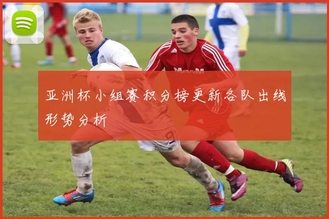 亚洲杯小组赛积分榜更新各队出线形势分析