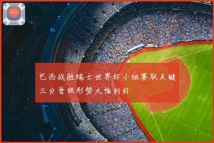 巴西战胜瑞士世界杯小组赛取关键三分晋级形势大幅利好