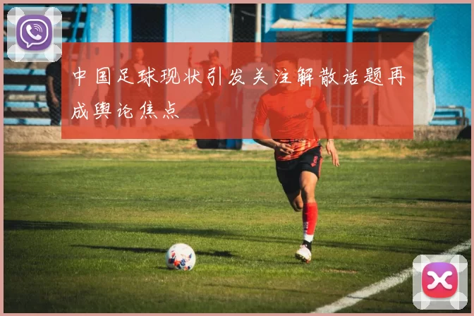 中国足球现状引发关注解散话题再成舆论焦点