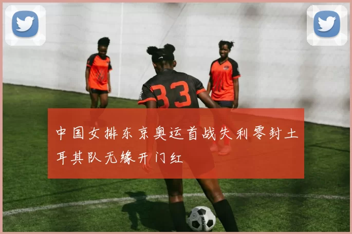 中国女排东京奥运首战失利零封土耳其队无缘开门红