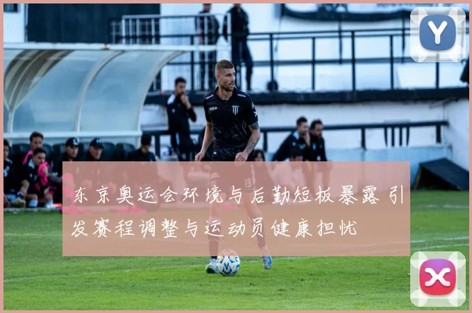 东京奥运会环境与后勤短板暴露 引发赛程调整与运动员健康担忧