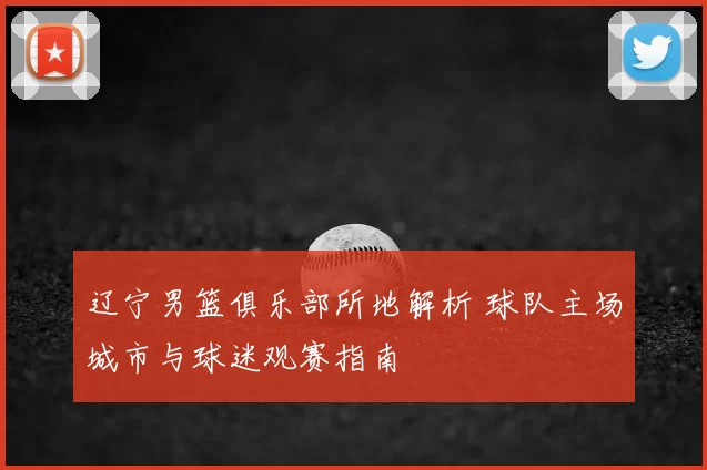 辽宁男篮俱乐部所地解析 球队主场城市与球迷观赛指南