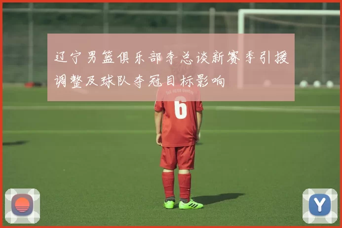 辽宁男篮俱乐部李总谈新赛季引援调整及球队夺冠目标影响