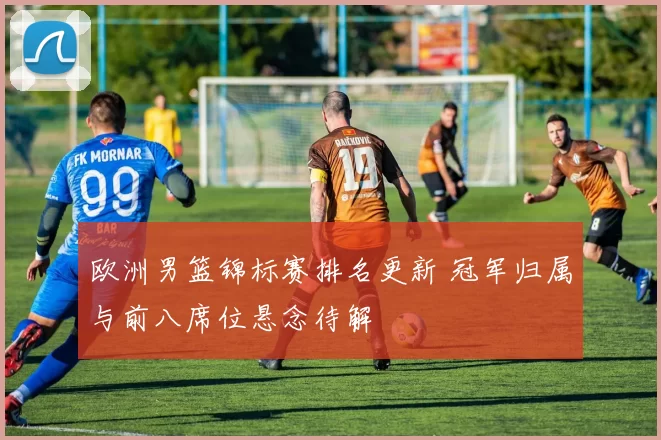 欧洲男篮锦标赛排名更新 冠军归属与前八席位悬念待解