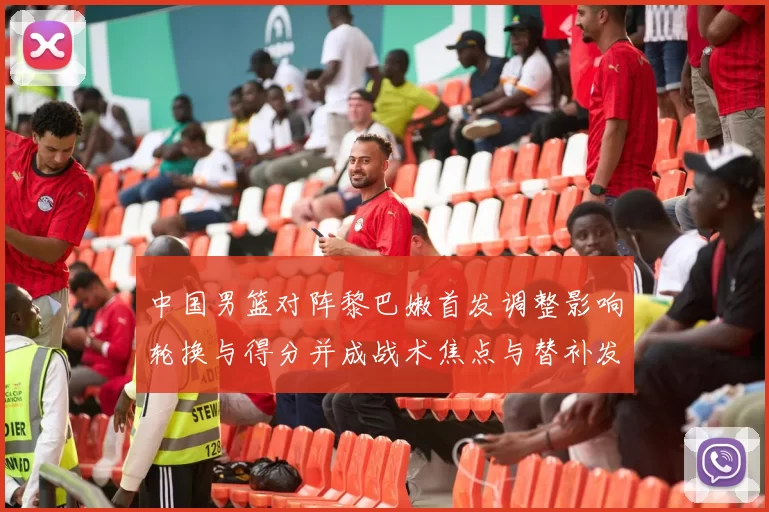 中国男篮对阵黎巴嫩首发调整影响轮换与得分并成战术焦点与替补发挥