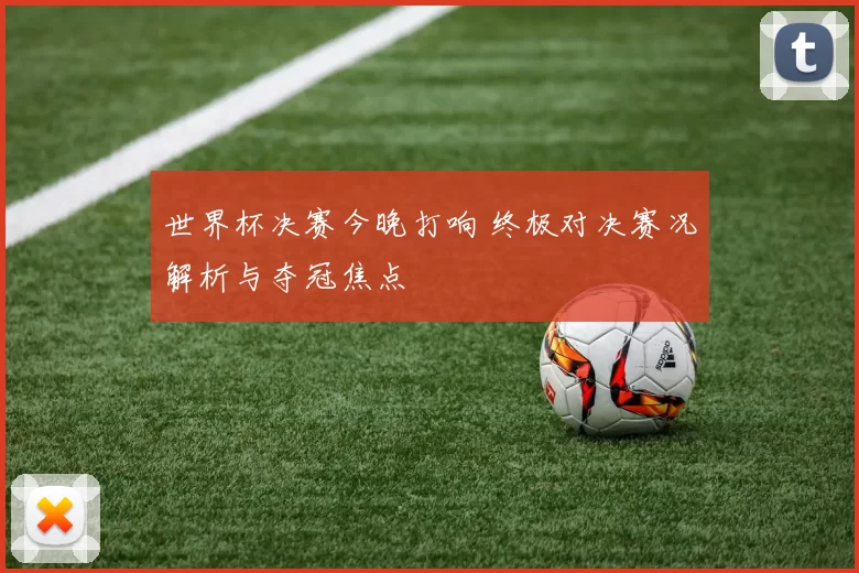 世界杯决赛今晚打响 终极对决赛况解析与夺冠焦点