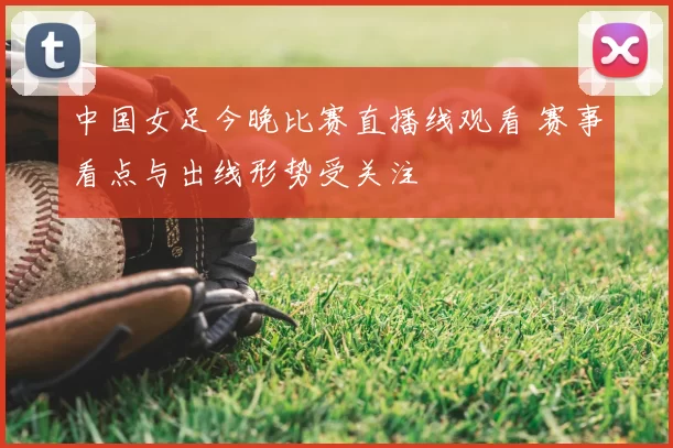 中国女足今晚比赛直播线观看 赛事看点与出线形势受关注