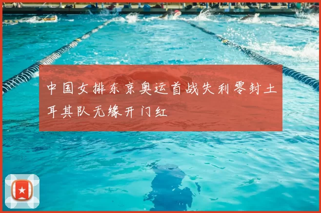 中国女排东京奥运首战失利零封土耳其队无缘开门红