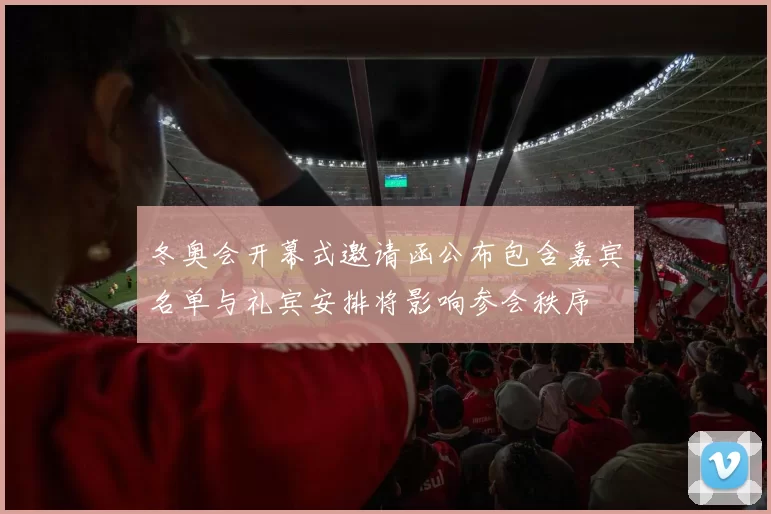 冬奥会开幕式邀请函公布包含嘉宾名单与礼宾安排将影响参会秩序