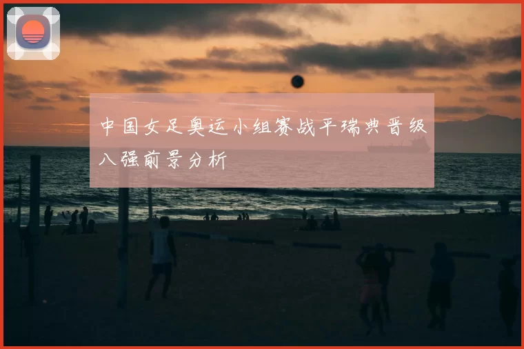 中国女足奥运小组赛战平瑞典晋级八强前景分析