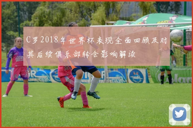 C罗2018年世界杯表现全面回顾及对其后续俱乐部转会影响解读