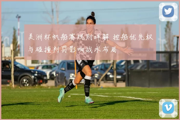 美洲杯帆船赛规则详解 控船优先权与碰撞判罚影响战术布局