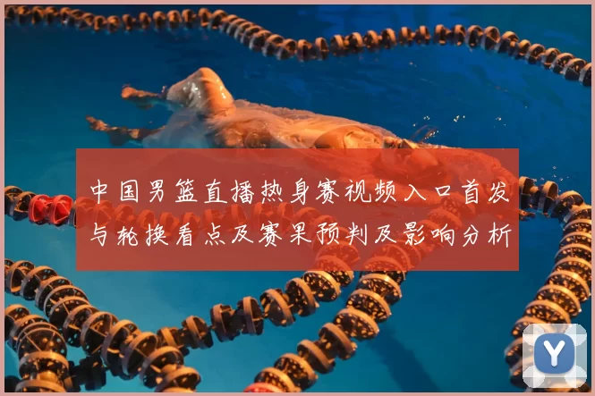 中国男篮直播热身赛视频入口首发与轮换看点及赛果预判及影响分析