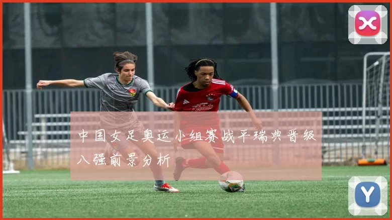 中国女足奥运小组赛战平瑞典晋级八强前景分析