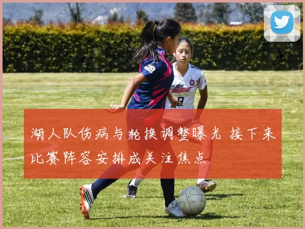 湖人队伤病与轮换调整曝光 接下来比赛阵容安排成关注焦点