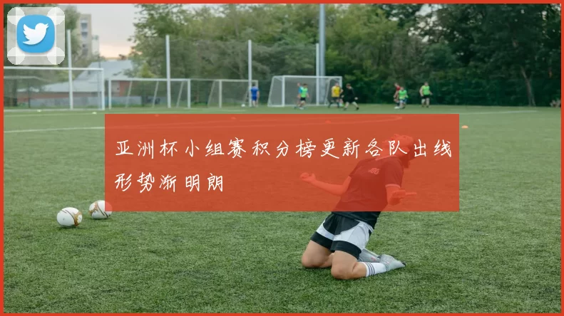 亚洲杯小组赛积分榜更新各队出线形势渐明朗