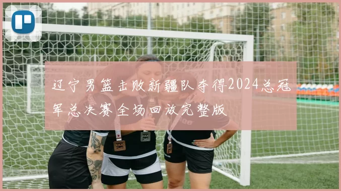 辽宁男篮击败新疆队夺得2024总冠军总决赛全场回放完整版