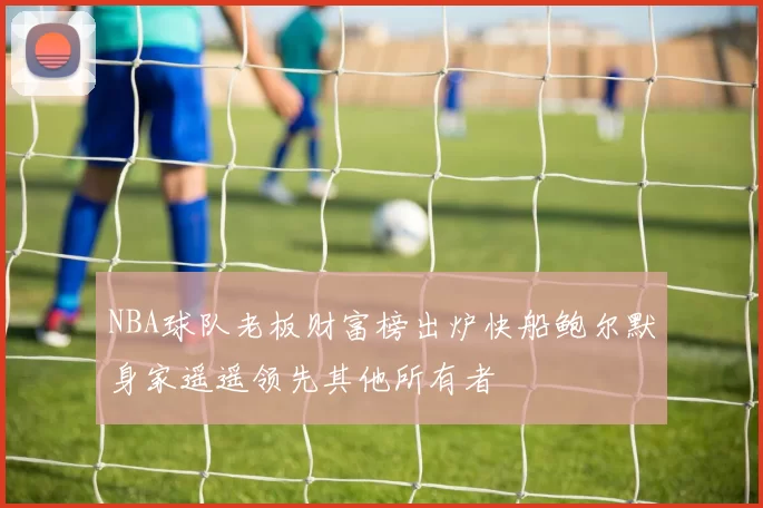 NBA球队老板财富榜出炉快船鲍尔默身家遥遥领先其他所有者