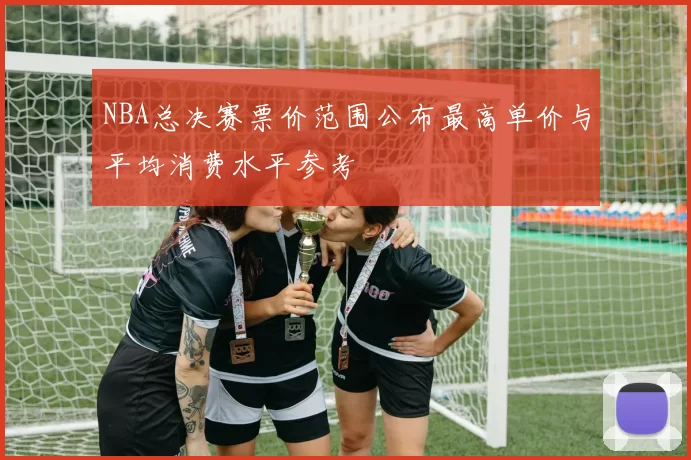 NBA总决赛票价范围公布最高单价与平均消费水平参考