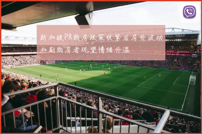 新加坡PR购房政策收紧后房价波动加剧购房者观望情绪升温