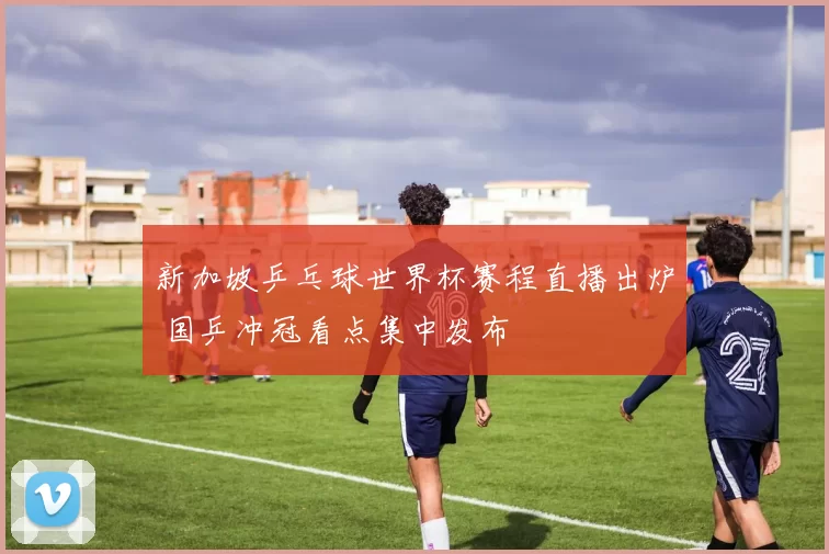 新加坡乒乓球世界杯赛程直播出炉 国乒冲冠看点集中发布