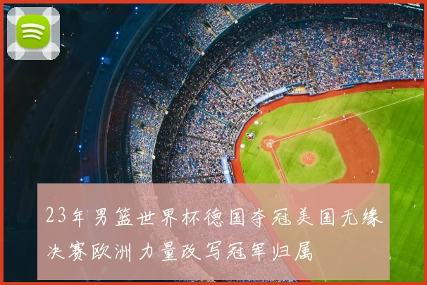 23年男篮世界杯德国夺冠美国无缘决赛欧洲力量改写冠军归属