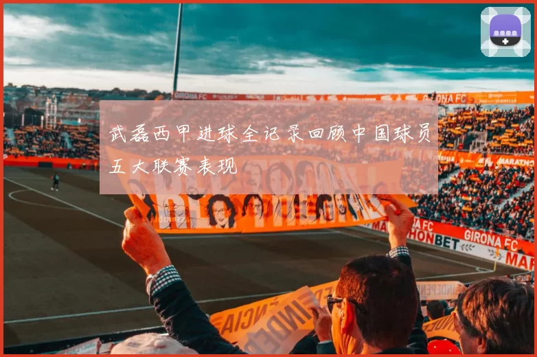 武磊西甲进球全记录回顾中国球员五大联赛表现
