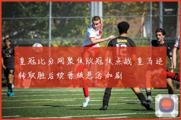 皇冠比分网聚焦欧冠焦点战 皇马逆转取胜后续晋级悬念加剧