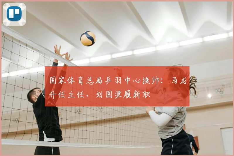 国家体育总局乒羽中心换帅:马龙升任主任,刘国梁履新职