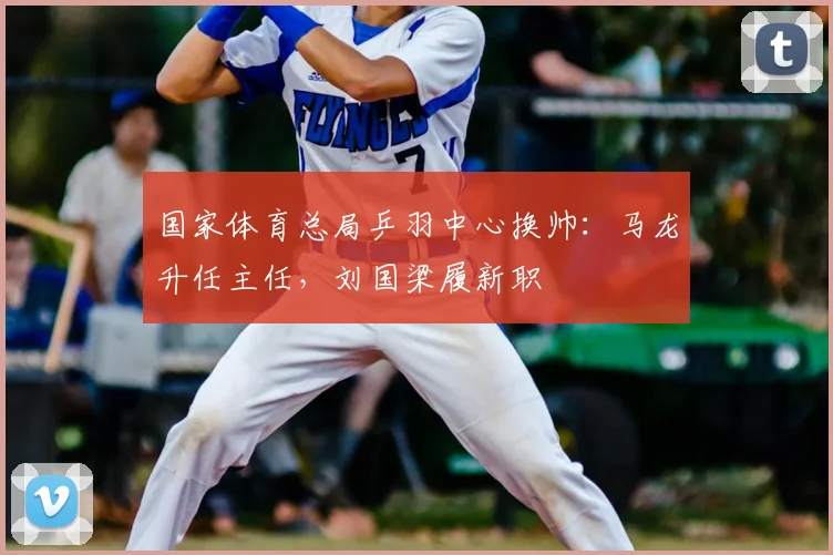 国家体育总局乒羽中心换帅:马龙升任主任,刘国梁履新职