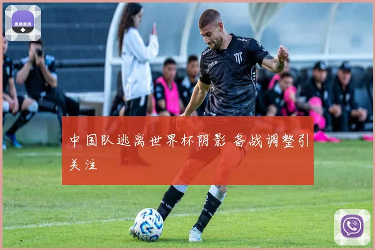 中国队逃离世界杯阴影 备战调整引关注