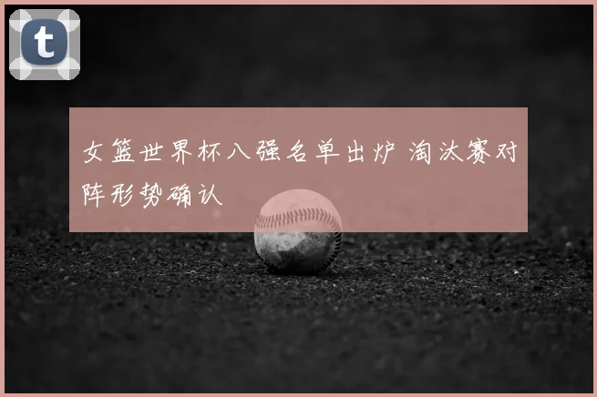 女篮世界杯八强名单出炉 淘汰赛对阵形势确认