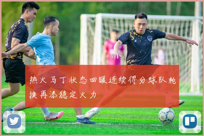 热火马丁状态回暖连续得分球队轮换再添稳定火力