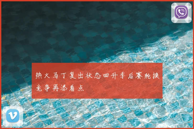 热火马丁复出状态回升季后赛轮换竞争再添看点