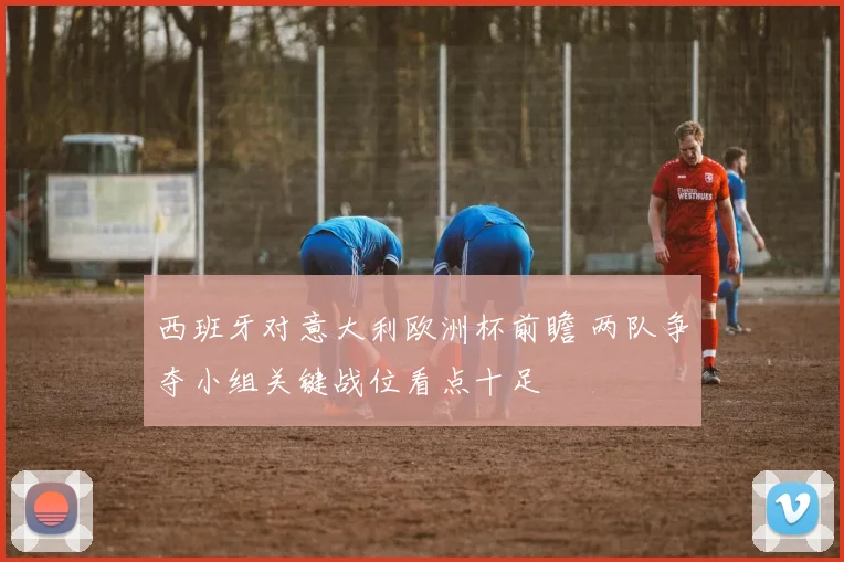 西班牙对意大利欧洲杯前瞻 两队争夺小组关键战位看点十足