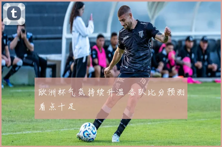 欧洲杯气氛持续升温 各队比分预测看点十足