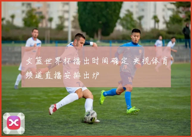 女篮世界杯播出时间确定 央视体育频道直播安排出炉