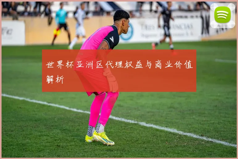 世界杯亚洲区代理权益与商业价值解析