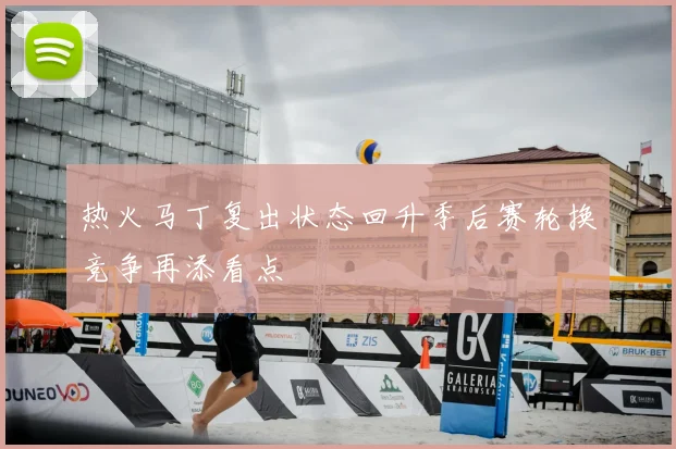 热火马丁复出状态回升季后赛轮换竞争再添看点